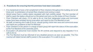 5. Procedures for ensuring that the premises have been evacuated:-
• It is impractical to have a full complement of floor checkers throughout the building and at all
times and a combination of named floor checkers and zoning is used.
• Zoned areas have a safety station equipped with high visibility jacket. The first member of
staff to reach the station should put on the jacket and carry out the duties of Floor Checker.
• Floor Checkers will check, if it is safe to do so, that their designated areas and communal
areas have been emptied during evacuation and report to the Fire Marshal on exit.
• All staff, on leaving and if safe to do so, should quickly check their area and communal areas
and report any problems to the Fire Marshal.
• Floor checkers or the person in charge of each group will report the status of the evacuation
to the Fire Marshal at the assembly point.
• Evacuation Lift personnel must monitor the lift controls and respond to any requests if it is
safe to do so.
• The Fire Marshal must be informed of any disabled persons as soon as possible. The Fire
marshal will detail trained staff to assist in the evacuation if it is safe to do so.
6
 