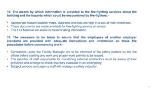 10. The means by which information is provided to the fire-fighting services about the
building and the hazards which could be encountered by fire-fighters:-
• Appropriate hazard location maps, diagrams and lists are kept in a box at main entrances.
• These documents are made available to Fire-fighting service on arrival.
• The Fire Marshal will assist in disseminating information.
11. The measures to be taken to ensure that the employees of another employer
(vendors) are provided with adequate instructions and information on these fire
procedures before commencing work:-
• Contractors under the Facility Manager are to be informed of fire safety matters by the fire
officer before starting any work and proper work permits to be issued.
• The member of staff responsible for monitoring external contractors must be aware of their
presence and arrange to check that they evacuate in an emergency.
• Subject vendors and agency staff will undergo a safety induction.
9
 