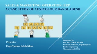 SALES & MARKETING OPERATION: ERP
A CASE STUDY OF AUXICOLOUR BANGLADESH
Presenter
Engr.Nazmus Sakib Khan
Submitted To:
MD. SHAYEKH MUNIR
Assistant Professor , Department of
Textile Engineering
Management,BUTEX
 