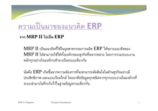 ความเป็นมาของแนวคิด ERP
จาก MRP II ไปเป็น ERP
MRP II เป็นแนวคิดที่ใช้ในอุตสาหกรรมการผลิต ERP ได้ขยายแนวคิดของ
MRP II ให้สามารถใช้ได้ทั้งองค์กรของธรกิจที่หลากหลาย โดยการรวมระบบงานMRP II ใหสามารถใชไดทงองคกรของธุรกจทหลากหลาย โดยการรวมระบบงาน
หลักทุกอย่างในองค์กรเข้ามาเป็นระบบเดียวกัน
นั่นคือ ERP เกิดขึ้นจากความต้องการที่จะสามารถตัดสินใจในด้านธุรกิจอย่างมี
ประสิทธิภาพ และแบบเรียลไทม์ โดยอาศัยข้อมูลทุกชนิดจากทุกระบบงานในองค์กรที่
ระบบนํามาบันทึกเก็บไว้ในฐานข้อมูลรวมเดียวกัน
ERP101‐Chapter1 Tanapat Limsaiprom 11
 
