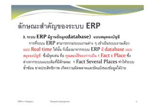 ลักษณะสําคัญของระบบ ERPญ
3. ระบบ ERP มีฐานข้อมูล(database) แบบสมุดลงบัญชี
การที่ร บบ ERP สามารถรวมร บบงานต่าง ๆ เข้าเป็นร บบงานเดียวการทระบบ ERP สามารถรวมระบบงานตาง ๆ เขาเปนระบบงานเดยว
แบบ Real time ได้นั้น ก็เนื่องมาจากระบบ ERP มี database แบบ
สมดลงบัญชี ซึ่งมีจดเด่น คือ คณสมบัติของการเป็น 1 Fact 1 Place ซึ่งสมุดลงบญช ซงมจุดเดน คอ คุณสมบตของการเปน 1 Fact 1 Place ซง
ต่างจากระบบแบบเดิมที่มีลักษณะ 1 Fact Several Places ทําให้ระบบ
ซํ้าซ้อน ขาดประสิทธิภาพ เกิดความผิดพลาดและขัดแย้งของข้อมลได้ง่ายซาซอน ขาดประสทธภาพ เกดความผดพลาดและขดแยงของขอมูลไดงาย
ERP101‐Chapter1 Tanapat Limsaiprom 16
 