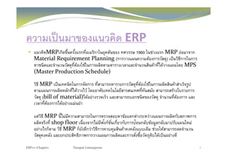 ความเป็นมาของแนวคิด ERP
แนวคิดMRPเกิดขึ้นครั้งแรกที่อเมริกาในยุคต้นของ ทศวรรษ 1960 ในช่วงแรก MRP ย่อมาจาก
Material Requirement Planning (การวางแผนความต้องการวัสดุ) เป็นวิธีการในการุ
หาชนิดและจํานวนวัสดุที่ต้องใช้ในการผลิตตามตารางเวลาและจํานวนสินค้าที่ได้วางแผนโดย MPS 
(Master Production Schedule)
วิธี MRP เป็นเทคนิคในการจัดการ ที่สามารถหารายการวัสดุที่ต้องใช้ในการผลิตสินค้าสําเร็จรูป
ตามแผนการผลิตหลักที่ได้วางไว้ โดยอาศัยเทคโนโลยีสารสนเทศที่ทันสมัย สามารถสร้างใบรายการ
วัสด (bill of material)ได้อย่างรวดเร็ว และสามารถบอกชนิดของวัสด จํานวนที่ต้องการ และวสดุ (bill of material)ไดอยางรวดเรว และสามารถบอกชนดของวสดุ จานวนทตองการ และ
เวลาที่ต้องการได้อย่างแม่นยํา
แต่วิธี MRP นี้ไม่มีความสามารถในการตรวจสอบหาข้อแตกต่างระหว่างแผนการผลิตกับสภาพการแตวธ MRP นไมมความสามารถในการตรวจสอบหาขอแตกตางระหวางแผนการผลตกบสภาพการ
ผลิตจริงที่ shop floor เนื่องจากไม่มีฟังก์ชั่นเกี่ยวกับการป้อนกลับข้อมูลกลับมาปรับแผนใหม่
อย่างไรก็ตาม วิธี MRP ก็ยังดีกว่าวิธีการควบคุมสินค้าคงคลังแบบเดิม ช่วยให้สามารถลดจํานวน
วัสดคงคลัง แล ยกปร สิทธิภาพการวางแผนการผลิตแล การสั่งซื้อวัตถดิบได้เป็นอย่างดีวสดุคงคลง และยกประสทธภาพการวางแผนการผลตและการสงซอวตถุดบไดเปนอยางด
ERP101‐Chapter1 Tanapat Limsaiprom 7
 