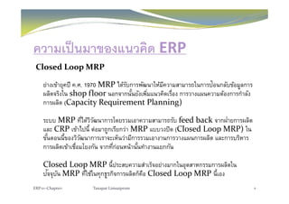 ความเป็นมาของแนวคิด ERP
Closed Loop MRP
ย่างเข้ายุคปี ค.ศ. 1970 MRP ได้รับการพัฒนาให้มีความสามารถในการป้อนกลับข้อมูลการ
ผลิตจริงใน shop floor นอกจากนั้นยังเพิ่มแนวคิดเรื่อง การวางแผนความต้องการกําลัง
การผลิต (Capacity Requirement Planning)การผลต (Capacity Requirement Planning)
ระบบ MRP ที่ได้วิวัฒนาการโดยรวมเอาความสามารถรับ feed back จากฝ่ายการผลิต
้และ CRP เข้าไปนี้ ต่อมาถูกเรียกว่า MRP แบบวงปิด (Closed Loop MRP) ใน
ขั้นตอนนี้ของวิวัฒนาการเราจะเห็นว่ามีการรวมเอางานการวางแผนการผลิต และการบริหาร
การผลิตเข้าเชื่อมโยงกัน จากที่ก่อนหน้านั้นทํางานแยกกันการผลตเขาเชอมโยงกน จากทกอนหนานนทางานแยกกน
Closed Loop MRP นี้ประสบความสําเร็จอย่างมากในอุตสาหกรรมการผลิตใน
ปั ั MRP  ี่ใ ้ใ ิ ิ ็ ื Cl d L  MRP  ี้ปจจุบัน MRP ทีใช้ในทุกธูรกิจการผลิตก็คือ Closed Loop MRP นีเอง
ERP101‐Chapter1 Tanapat Limsaiprom 8
 