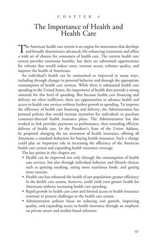 97
C H A P T E R 4
The Importance of Health and
Health Care
The American health care system is an engine for innovation that develops
and broadly disseminates advanced, life-enhancing treatments and offers
a wide set of choices for consumers of health care. The current health care
system provides enormous benefits, but there are substantial opportunities
for reforms that would reduce costs, increase access, enhance quality, and
improve the health of Americans.
An individual’s health can be maintained or improved in many ways,
including through changes in personal behavior and through the appropriate
consumption of health care services. While there is substantial health care
spending in the United States, the importance of health does provide a strong
rationale for this level of spending. But because health care financing and
delivery are often inefficient, there are opportunities to advance health and
access to health care services without further growth in spending. To improve
the efficiency of health care financing and delivery, the Administration has
pursued policies that would increase incentives for individuals to purchase
consumer-directed health insurance plans. The Administration has also
worked to link provider payments to performance, thus rewarding efficient
delivery of health care. In the President’s State of the Union Address,
he proposed changing the tax treatment of health insurance, offering all
Americans a standard deduction for buying health insurance. Such a change
could play an important role in increasing the efficiency of the American
health care system and expanding health insurance coverage.
The key points in this chapter are:
• Health can be improved not only through the consumption of health
care services, but also through individual behavior and lifestyle choices
such as quitting smoking, eating more nutritious foods, and getting
more exercise.
• Health care has enhanced the health of our population; greater efficiency
in the health care system, however, could yield even greater health for
Americans without increasing health care spending.
• Rapid growth in health care costs and limited access to health insurance
continue to present challenges to the health care system.
• Administration policies focus on reducing cost growth, improving
quality, and expanding access to health insurance through an emphasis
on private sector and market-based solutions.
chapter4.indd 97
chapter4.indd 97 2/5/08 1:22:31 PM
2/5/08 1:22:31 PM
 