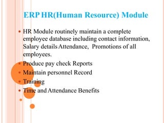ERPHR(Human Resource) Module
 HR Module routinely maintain a complete
employee database including contact information,
Salary detailsAttendance, Promotions of all
employees.
 Produce pay check Reports
 Maintain personnel Record
 Training
 Time andAttendance Benefits
 