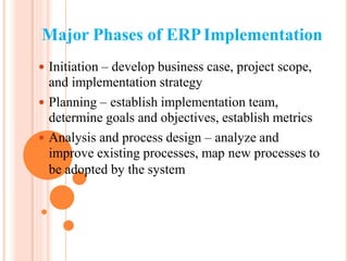 Major Phases of ERPImplementation
 Initiation – develop business case, project scope,
and implementation strategy
 Planning – establish implementation team,
determine goals and objectives, establish metrics
 Analysis and process design – analyze and
improve existing processes, map new processes to
be adopted by the system
 