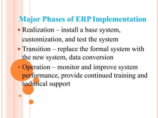 Major Phases of ERPImplementation
 Realization – install a base system,
customization, and test the system
 Transition – replace the formal system with
the new system, data conversion
 Operation – monitor and improve system
performance, provide continued training and
technical support
 