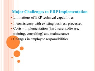 Major Challenges to ERPImplementation
 Limitations of ERP technical capabilities
 Inconsistency with existing business processes
 Costs - implementation (hardware, software,
training, consulting) and maintenance
 Changes in employee responsibilities
 