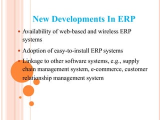 New Developments In ERP
 Availability of web-based and wireless ERP
systems
 Adoption of easy-to-install ERP systems
 Linkage to other software systems, e.g., supply
chain management system, e-commerce, customer
relationship management system
 