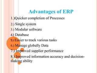 Advantages of ERP
1.)Quicker completion of Processes
2.....) Single system
3.) Modular software
4.) Database
5.) Easier to track various tasks
6.) Manage globally Data
7.) Improved supplier performance
8.) Improved information accuracy and decision-
making ability
 