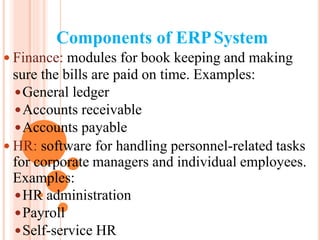 Components of ERPSystem
 Finance: modules for book keeping and making
sure the bills are paid on time. Examples:
General ledger
Accounts receivable
Accounts payable
 HR: software for handling personnel-related tasks
for corporate managers and individual employees.
Examples:
HR administration
Payroll
Self-service HR
 