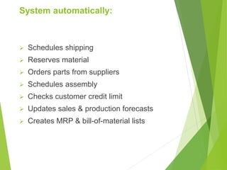 System automatically:
 Schedules shipping
 Reserves material
 Orders parts from suppliers
 Schedules assembly
 Checks customer credit limit
 Updates sales & production forecasts
 Creates MRP & bill-of-material lists
 