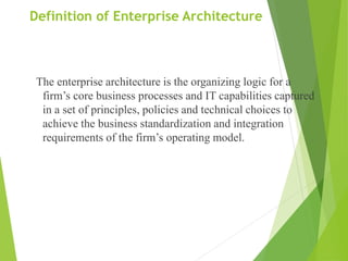 Definition of Enterprise Architecture
The enterprise architecture is the organizing logic for a
firm’s core business processes and IT capabilities captured
in a set of principles, policies and technical choices to
achieve the business standardization and integration
requirements of the firm’s operating model.
 