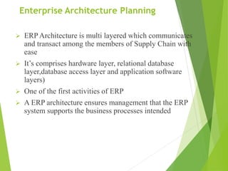 Enterprise Architecture Planning
 ERP Architecture is multi layered which communicates
and transact among the members of Supply Chain with
ease
 It’s comprises hardware layer, relational database
layer,database access layer and application software
layers)
 One of the first activities of ERP
 A ERP architecture ensures management that the ERP
system supports the business processes intended
 