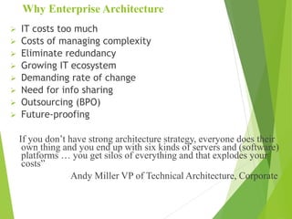 Why Enterprise Architecture
 IT costs too much
 Costs of managing complexity
 Eliminate redundancy
 Growing IT ecosystem
 Demanding rate of change
 Need for info sharing
 Outsourcing (BPO)
 Future-proofing
If you don’t have strong architecture strategy, everyone does their
own thing and you end up with six kinds of servers and (software)
platforms … you get silos of everything and that explodes your
costs”
Andy Miller VP of Technical Architecture, Corporate
 