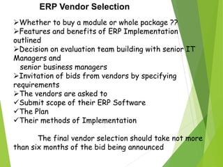 ERP Vendor Selection
Whether to buy a module or whole package ??
Features and benefits of ERP Implementation
outlined
Decision on evaluation team building with senior IT
Managers and
senior business managers
Invitation of bids from vendors by specifying
requirements
The vendors are asked to
Submit scope of their ERP Software
The Plan
Their methods of Implementation
The final vendor selection should take not more
than six months of the bid being announced
 