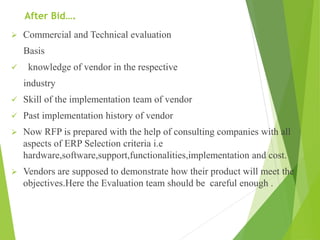 After Bid….
 Commercial and Technical evaluation
Basis
 knowledge of vendor in the respective
industry
 Skill of the implementation team of vendor
 Past implementation history of vendor
 Now RFP is prepared with the help of consulting companies with all
aspects of ERP Selection criteria i.e
hardware,software,support,functionalities,implementation and cost.
 Vendors are supposed to demonstrate how their product will meet the
objectives.Here the Evaluation team should be careful enough .
 