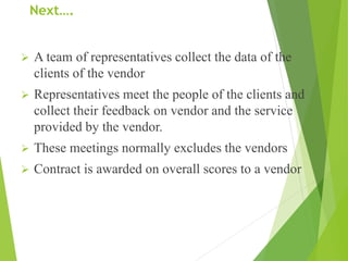 Next….
 A team of representatives collect the data of the
clients of the vendor
 Representatives meet the people of the clients and
collect their feedback on vendor and the service
provided by the vendor.
 These meetings normally excludes the vendors
 Contract is awarded on overall scores to a vendor
 