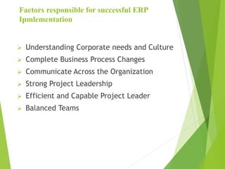 Factors responsible for successful ERP
Ipmlementation
 Understanding Corporate needs and Culture
 Complete Business Process Changes
 Communicate Across the Organization
 Strong Project Leadership
 Efficient and Capable Project Leader
 Balanced Teams
 