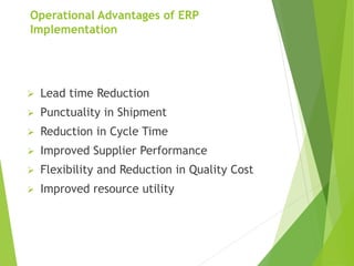 Operational Advantages of ERP
Implementation
 Lead time Reduction
 Punctuality in Shipment
 Reduction in Cycle Time
 Improved Supplier Performance
 Flexibility and Reduction in Quality Cost
 Improved resource utility
 