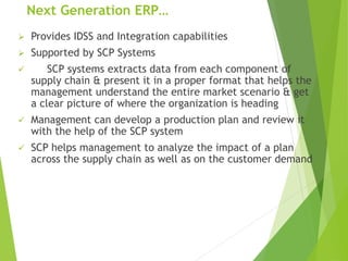 Next Generation ERP…
 Provides IDSS and Integration capabilities
 Supported by SCP Systems
 SCP systems extracts data from each component of
supply chain & present it in a proper format that helps the
management understand the entire market scenario & get
a clear picture of where the organization is heading
 Management can develop a production plan and review it
with the help of the SCP system
 SCP helps management to analyze the impact of a plan
across the supply chain as well as on the customer demand
 