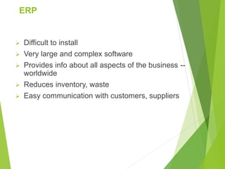 ERP
 Difficult to install
 Very large and complex software
 Provides info about all aspects of the business --
worldwide
 Reduces inventory, waste
 Easy communication with customers, suppliers
 