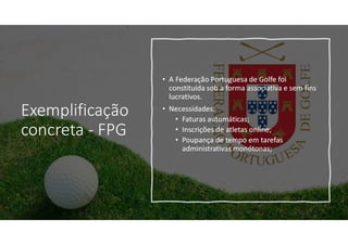 Exemplificação
concreta - FPG
• A Federação Portuguesa de Golfe foi
constituída sob a forma associativa e sem fins
lucrativos.
• Necessidades:
• Faturas automáticas;
• Inscrições de atletas online;
• Poupança de tempo em tarefas
administrativas monótonas;
 