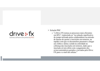 • Solução PHC
o “o Drive FX tornou os processos mais eficientes
em 80%”, traduzindo-se “na redução significativa
do tempo utilizado pelos colaboradores na emissão
de faturas de quotas e inscrições em torneios, na
rapidez com que os documentos passaram a chegar
aos clubes e aletas e ainda na celeridade na
cobrança das inscrições em torneios, dado que a
inscrição só tem efeito com o pagamento dos
avisos automáticos gerados e enviados pelo Drive
FX para o e-mail dos atletas.”
 
