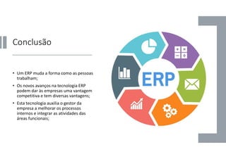 Conclusão
• Um ERP muda a forma como as pessoas
trabalham;
• Os novos avanços na tecnologia ERP
podem dar às empresas uma vantagem
competitiva e tem diversas vantagens;
• Esta tecnologia auxilia o gestor da
empresa a melhorar os processos
internos e integrar as atividades das
áreas funcionais;
 