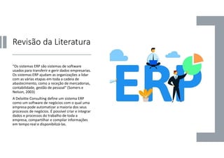 Revisão da Literatura
“Os sistemas ERP são sistemas de software
usados para transferir e gerir dados empresarias.
Os sistemas ERP ajudam as organizações a lidar
com as várias etapas em toda a cadeia de
abastecimento, como a receção de mercadorias,
contabilidade, gestão de pessoal” (Somers e
Nelson, 2003)
A Deloitte Consulting define um sistema ERP
como um software de negócios com o qual uma
empresa pode automatizar a maioria dos seus
processos de negócios. É possível criar e integrar
dados e processos do trabalho de toda a
empresa, compartilhar e compilar informações
em tempo real e disponibilizá-las.
 