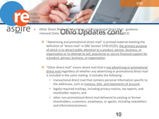 ERP 
Ohio Updates cont. 
 
Other Direct Mail and Advertising and Promotional Direct Mail - guidance released (Sales Tax Info. Release ST 2013-01, ODT, August 16, 2013) 
 
"Advertising and promotional direct mail" is printed material meeting the definition of "direct mail" in ORC Section 5739.01(ZZ), the primary purpose of which is to attract public attention to a product, person, business, or organization or to attempt to sell, popularize or secure financial support for a product, person, business, or organization. 
 
"Other direct mail" means direct mail that is not advertising or promotional direct mail regardless of whether any advertising or promotional direct mail is included in the same mailing. It includes the following: 
• 
transactional direct mail that contains personal information specific to the addressee, such as invoices, bills, and statements of account; 
• 
legally required mailings, including privacy notices, tax reports, and stockholder reports; and 
• 
other non-promotional direct mail delivered to existing or former shareholders, customers, employees, or agents, including newsletters and informational pieces. 10 
 