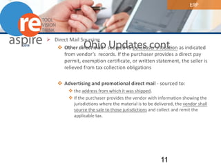 ERP 
Ohio Updates cont. 
 
Direct Mail Sourcing 
 
Other direct mail - sourced to purchaser’s location as indicated from vendor’s records. If the purchaser provides a direct pay permit, exemption certificate, or written statement, the seller is relieved from tax collection obligations 
Advertising and promotional direct mail - sourced to: 
the address from which it was shipped. 
If the purchaser provides the vendor with information showing the jurisdictions where the material is to be delivered, the vendor shall source the sale to those jurisdictions and collect and remit the applicable tax. 11 
 