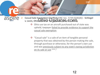 ERP 
Ohio Updates cont. 
 
Casual Sale Exemption Clarified (ORC Sec. 5739.02(B)(8)) - Schlegel v. Levin, Ohio Board of Tax Appeals, (May 23, 2013) 
 
Ohio use tax on an aircraft purchased out of state was upheld, taxpayer failed to provide evidence to support the casual sale exemption. 
 
“Casual sale” is a sale of an item of tangible personal property that was obtained by the person making the sale, through purchase or otherwise, for the person's own use and was previously subject to any state's taxing jurisdiction on its sale or use ***.” 12 
 