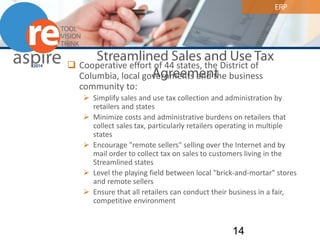 ERP 
Streamlined Sales and Use Tax Agreement 
 
Cooperative effort of 44 states, the District of Columbia, local governments and the business community to: 
 
Simplify sales and use tax collection and administration by retailers and states 
 
Minimize costs and administrative burdens on retailers that collect sales tax, particularly retailers operating in multiple states 
 
Encourage "remote sellers" selling over the Internet and by mail order to collect tax on sales to customers living in the Streamlined states 
 
Level the playing field between local "brick-and-mortar" stores and remote sellers 
 
Ensure that all retailers can conduct their business in a fair, competitive environment 14 
 