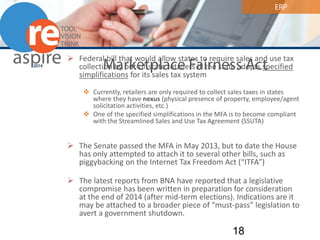 ERP 
Marketplace Fairness Act 
 
Federal bill that would allow states to require sales and use tax collection by out-of-state retailers IF the state adopts specified simplifications for its sales tax system 
 
Currently, retailers are only required to collect sales taxes in states where they have nexus (physical presence of property, employee/agent solicitation activities, etc.) 
 
One of the specified simplifications in the MFA is to become compliant with the Streamlined Sales and Use Tax Agreement (SSUTA) 
The Senate passed the MFA in May 2013, but to date the House has only attempted to attach it to several other bills, such as piggybacking on the Internet Tax Freedom Act (“ITFA”) 
The latest reports from BNA have reported that a legislative compromise has been written in preparation for consideration at the end of 2014 (after mid-term elections). Indications are it may be attached to a broader piece of “must-pass” legislation to avert a government shutdown. 18 
 