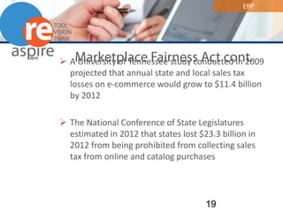 ERP 
Marketplace Fairness Act cont. 
 
A University of Tennessee study conducted in 2009 projected that annual state and local sales tax losses on e-commerce would grow to $11.4 billion by 2012 
The National Conference of State Legislatures estimated in 2012 that states lost $23.3 billion in 2012 from being prohibited from collecting sales tax from online and catalog purchases 19 
 