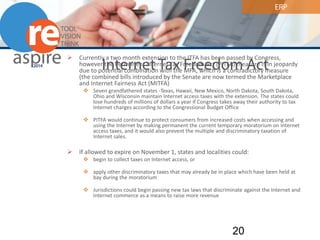 ERP 
Internet Tax Freedom Act 
 
Currently a two month extension to the ITFA has been passed by Congress, however the Permanent Internet Tax Freedom Act (PITFA) measure is in jeopardy due to potential combination with the MFA, which is a contradictory measure (the combined bills introduced by the Senate are now termed the Marketplace and Internet Fairness Act (MITFA) 
 
Seven grandfathered states -Texas, Hawaii, New Mexico, North Dakota, South Dakota, Ohio and Wisconsin maintain Internet access taxes with the extension. The states could lose hundreds of millions of dollars a year if Congress takes away their authority to tax Internet charges according to the Congressional Budget Office 
 
PITFA would continue to protect consumers from increased costs when accessing and using the Internet by making permanent the current temporary moratorium on Internet access taxes, and it would also prevent the multiple and discriminatory taxation of Internet sales. 
 
If allowed to expire on November 1, states and localities could: 
 
begin to collect taxes on Internet access, or 
 
apply other discriminatory taxes that may already be in place which have been held at bay during the moratorium 
 
Jurisdictions could begin passing new tax laws that discriminate against the Internet and Internet commerce as a means to raise more revenue 20 
 