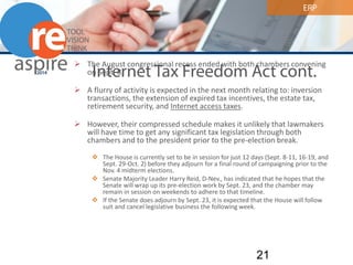 ERP 
Internet Tax Freedom Act cont. 
 
The August congressional recess ended with both chambers convening on Sept. 8. 
 
A flurry of activity is expected in the next month relating to: inversion transactions, the extension of expired tax incentives, the estate tax, retirement security, and Internet access taxes. 
 
However, their compressed schedule makes it unlikely that lawmakers will have time to get any significant tax legislation through both chambers and to the president prior to the pre-election break. 
 
The House is currently set to be in session for just 12 days (Sept. 8-11, 16-19, and Sept. 29-Oct. 2) before they adjourn for a final round of campaigning prior to the Nov. 4 midterm elections. 
 
Senate Majority Leader Harry Reid, D-Nev., has indicated that he hopes that the Senate will wrap up its pre-election work by Sept. 23, and the chamber may remain in session on weekends to adhere to that timeline. 
 
If the Senate does adjourn by Sept. 23, it is expected that the House will follow suit and cancel legislative business the following week. 21 
 