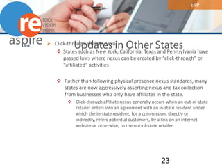ERP 
Updates in Other States 
 
Click-through affiliate nexus 
 
States such as New York, California, Texas and Pennsylvania have passed laws where nexus can be created by “click-through” or “affiliated” activities 
 
Rather than following physical presence nexus standards, many states are now aggressively asserting nexus and tax collection from businesses who only have affiliates in the state. 
 
Click-through affiliate nexus generally occurs when an out-of-state retailer enters into an agreement with an in-state resident under which the in-state resident, for a commission, directly or indirectly, refers potential customers, by a link on an Internet website or otherwise, to the out-of-state retailer. 23 
 