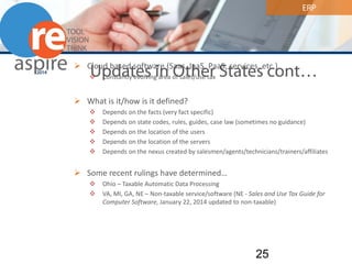 ERP 
Updates in Other States cont… 
 
Cloud based software (Saas, IaaS, PaaS, services, etc.) 
 
Constantly evolving area of sales/use tax 
 
What is it/how is it defined? 
 
Depends on the facts (very fact specific) 
 
Depends on state codes, rules, guides, case law (sometimes no guidance) 
 
Depends on the location of the users 
 
Depends on the location of the servers 
 
Depends on the nexus created by salesmen/agents/technicians/trainers/affiliates 
 
Some recent rulings have determined… 
 
Ohio – Taxable Automatic Data Processing 
 
VA, MI, GA, NE – Non-taxable service/software (NE - Sales and Use Tax Guide for Computer Software, January 22, 2014 updated to non-taxable) 25 
 