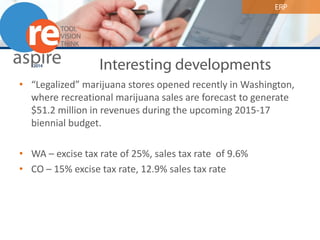 ERP 
Interesting developments 
• 
“Legalized” marijuana stores opened recently in Washington, where recreational marijuana sales are forecast to generate $51.2 million in revenues during the upcoming 2015-17 biennial budget. 
• 
WA – excise tax rate of 25%, sales tax rate of 9.6% 
• 
CO – 15% excise tax rate, 12.9% sales tax rate  