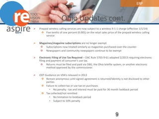 ERP 
Ohio Updates cont. 
 
Prepaid wireless calling services are now subject to a wireless 9-1-1 charge (effective 1/1/14) 
 
Five tenths of one percent (0.005) on the retail sales price of the prepaid wireless calling service 
Magazines/magazine subscriptions are no longer exempt 
Subscriptions now treated similarly as magazines purchased over the counter 
Newspapers and community newspapers continue to be exempt 
Electronic Filing of Use Tax Required – OAC Rule 5703-9-61 adopted 2/2013 requiring electronic filing and payment of consumer’s use tax. 
Returns must be filed and paid via OBG, the Ohio telefile system, or another electronic method approved by the commissioner. 
ODT Guidance on VDA’s released in 2013 
Remain anonymous until signed agreement is returned/Identity is not disclosed to other parties 
Failure to collect tax or use tax on purchases 
•No penalty - tax and interest must be paid for 36 month lookback period 
Tax collected/not remitted 
•No limitation to lookback period 
•Subject to 10% penalty 9 
 