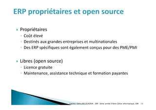  Propriétaires
◦ Coût élevé
◦ Destinés aux grandes entreprises et multinationales
◦ Des ERP spécifiques sont également conçus pour des PME/PMI
 Libres (open source)
◦ Licence gratuite
◦ Maintenance, assistance technique et formation payantes
Fatima-Zahra BELOUADHA . ERP. 3ème année Filière Génie Informatique, EMI 13
 