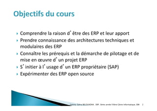  Comprendre la raison d’être des ERP et leur apport
 Prendre connaissance des architectures techniques et
modulaires des ERP
 Connaître les prérequis et la démarche de pilotage et de
mise en œuvre d’un projet ERP
 S’initier à l’usage d’un ERP propriétaire (SAP)
 Expérimenter des ERP open source
Fatima-Zahra BELOUADHA . ERP. 3ème année Filière Génie Informatique, EMI 2
 