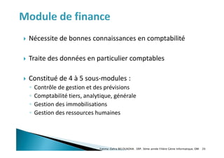  Nécessite de bonnes connaissances en comptabilité
 Traite des données en particulier comptables
 Constitué de 4 à 5 sous-modules :
◦ Contrôle de gestion et des prévisions
◦ Comptabilité tiers, analytique, générale
◦ Gestion des immobilisations
◦ Gestion des ressources humaines
Fatima-Zahra BELOUADHA . ERP. 3ème année Filière Génie Informatique, EMI 20
 