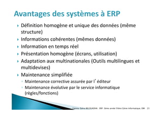  Définition homogène et unique des données (même
structure)
 Informations cohérentes (mêmes données)
 Information en temps réel
 Présentation homogène (écrans, utilisation)
 Adaptation aux multinationales (Outils multilingues et
multidevises)
 Maintenance simplifiée
◦ Maintenance corrective assurée par l’éditeur
◦ Maintenance évolutive par le service informatique
(règles/fonctions)
Fatima-Zahra BELOUADHA . ERP. 3ème année Filière Génie Informatique, EMI 23
 