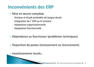  Mise en œuvre complexe
◦ Analyse et étude préalable de longue durée
◦ Intégration de l’ERP au SI existant
◦ Adaptation organisationnelle
◦ Adaptation fonctionnelle
 Dépendance au fournisseur (problèmes techniques)
 Disparition de postes (reclassement ou licenciement)
 Investissements lourds…
Fatima-Zahra BELOUADHA . ERP. 3ème année Filière Génie Informatique, EMI 24
 