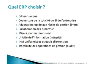  Editeur unique
 Couverture de la totalité du SI de l’entreprise
 Adaptation rapide aux règles de gestion (Pram.)
 Collaboration des processus
 Mise à jour en temps réel
 Unicité de l’information (intégrité)
 IHM uniformisées et outils d’extension
 Traçabilité des opérations de gestion (audit)
Fatima-Zahra BELOUADHA . ERP. 3ème année Filière Génie Informatique, EMI 28
 