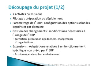 7 activités ou missions
 Pilotage : préparation au déploiement
 Paramétrage de l’ERP : configuration des options selon les
besoins et par domaine
 Gestion des changements : modifications nécessaires à
l’usage de l’ERP
◦ Formation, préparation des données, changements
d’organisations…
 Extensions : Adaptations relatives à un fonctionnement
spécifique non prévu par l’ERP
◦ Ex : écrans, états ou leur enchainement
Fatima-Zahra BELOUADHA . ERP. 3ème année Filière Génie Informatique, EMI 33
 
