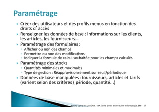  Créer des utilisateurs et des profils menus en fonction des
droits d’accès
 Renseigner les données de base : Informations sur les clients,
les articles, les fournisseurs…
 Paramétrage des formulaires :
◦ Afficher ou non des champs
◦ Permettre ou non des modifications
◦ Indiquer la formule de calcul souhaitée pour les champs calculés
 Paramétrage des stocks
◦ Quantités minimales et maximales
◦ Type de gestion : Réapprovisionnement sur seuil/périodique
 Données de base manipulées : fournisseurs, articles et tarifs
(varient selon des critères ( période, quantité...)
Fatima-Zahra BELOUADHA . ERP. 3ème année Filière Génie Informatique, EMI 37
 
